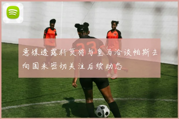 意媒透露科莫将与皇马洽谈帕斯去向国米密切关注后续动态
