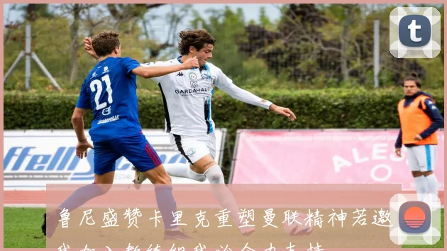 鲁尼盛赞卡里克重塑曼联精神若邀我加入教练组我必全力支持