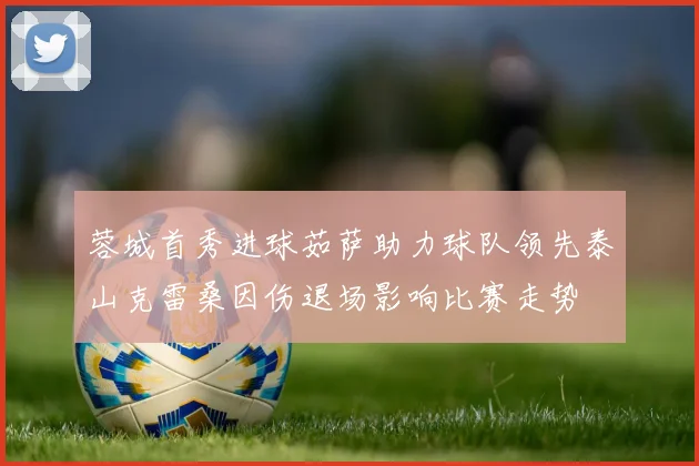 蓉城首秀进球茹萨助力球队领先泰山克雷桑因伤退场影响比赛走势