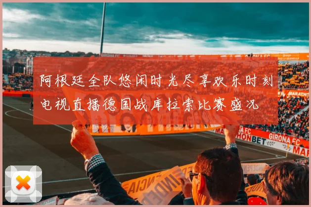 阿根廷全队悠闲时光尽享欢乐时刻电视直播德国战库拉索比赛盛况