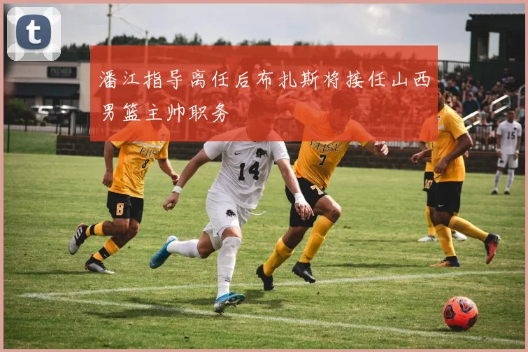 潘江指导离任后布扎斯将接任山西男篮主帅职务