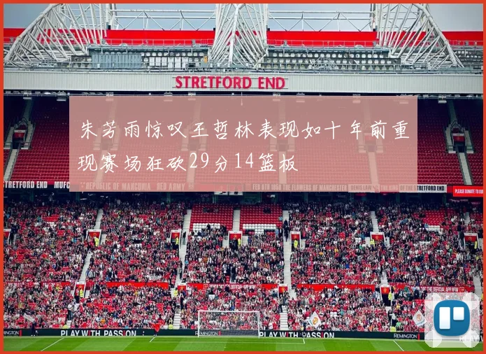 朱芳雨惊叹王哲林表现如十年前重现赛场狂砍29分14篮板