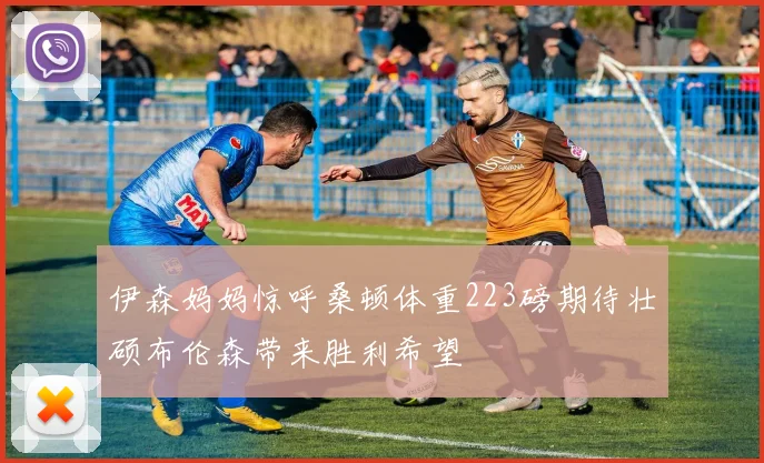 伊森妈妈惊呼桑顿体重223磅期待壮硕布伦森带来胜利希望