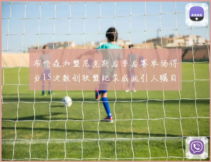 布伦森加盟尼克斯后季后赛单场得分15次数创联盟纪录成就引人瞩目