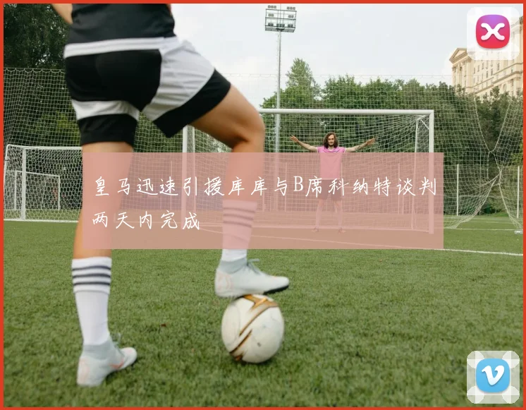 皇马迅速引援库库与B席科纳特谈判两天内完成
