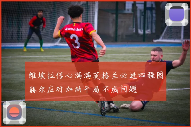 维埃拉信心满满英格兰必进四强图赫尔应对加纳平局不成问题