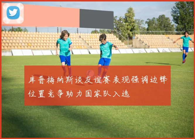 库普梅纳斯谈友谊赛表现强调边锋位置竞争助力国家队入选