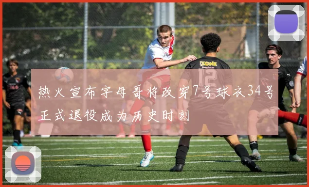 热火宣布字母哥将改穿7号球衣34号正式退役成为历史时刻