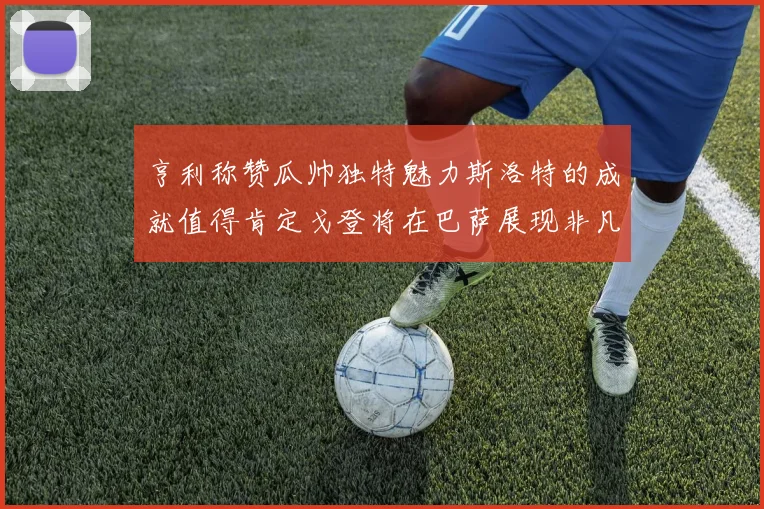 亨利称赞瓜帅独特魅力斯洛特的成就值得肯定戈登将在巴萨展现非凡才华