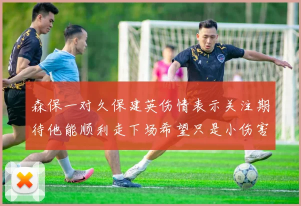 森保一对久保建英伤情表示关注期待他能顺利走下场希望只是小伤害