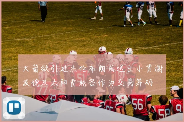 火箭欲引进杰伦布朗或送出小贾谢泼德及太阳首轮签作为交易筹码