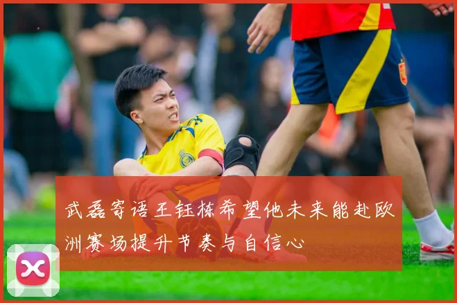 武磊寄语王钰栋希望他未来能赴欧洲赛场提升节奏与自信心
