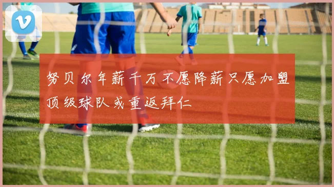 努贝尔年薪千万不愿降薪只愿加盟顶级球队或重返拜仁
