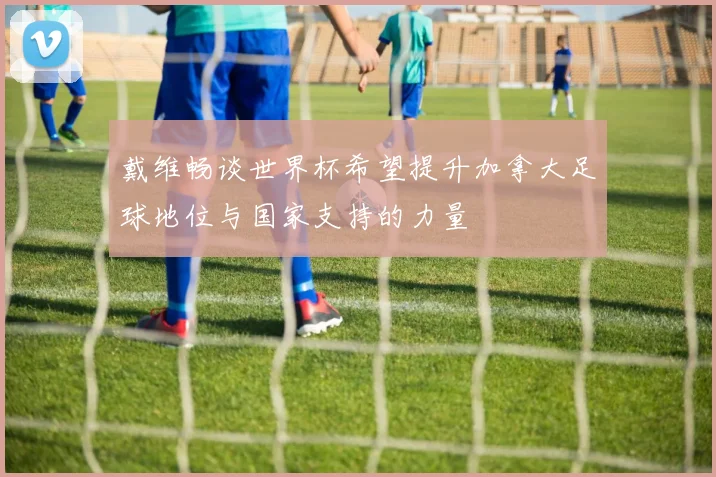 戴维畅谈世界杯希望提升加拿大足球地位与国家支持的力量