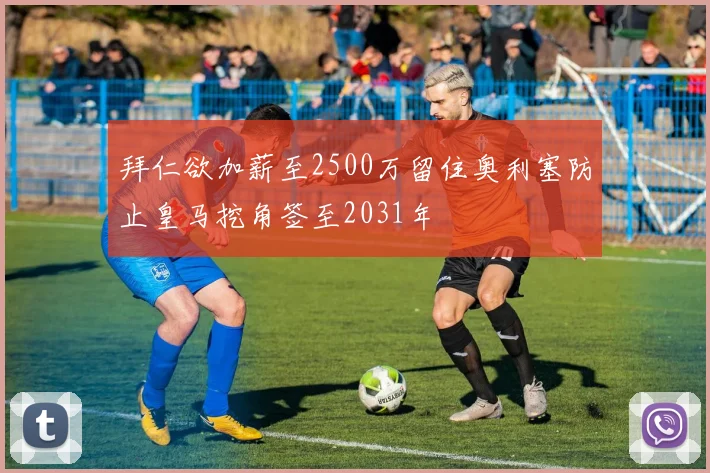 拜仁欲加薪至2500万留住奥利塞防止皇马挖角签至2031年