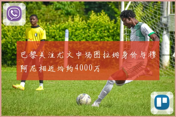 巴黎关注尤文中场图拉姆身价与穆阿尼相近均约4000万