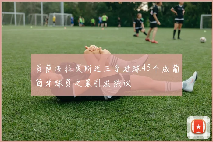 贡萨洛拉莫斯近三季进球45个成葡萄牙球员之最引发热议