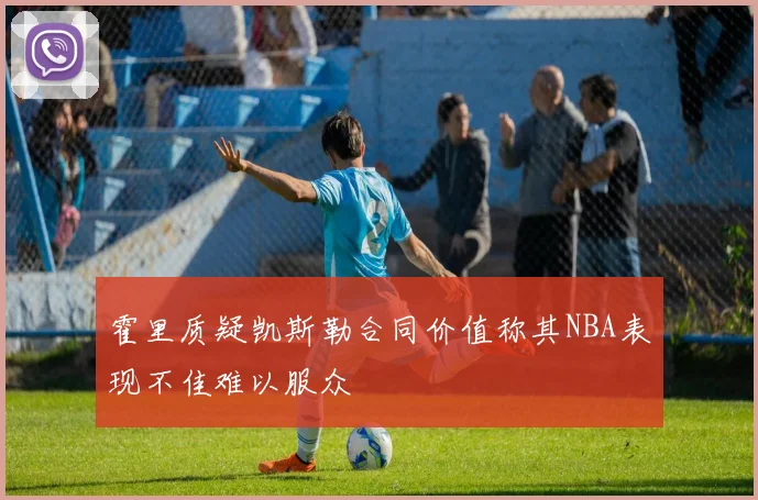 霍里质疑凯斯勒合同价值称其NBA表现不佳难以服众