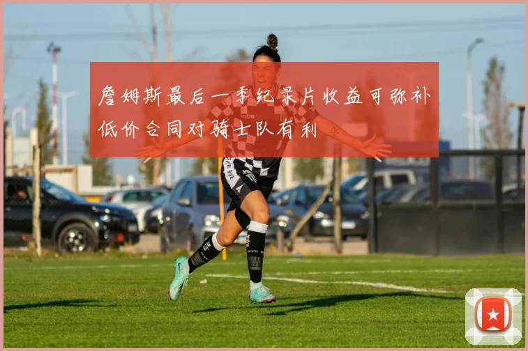 詹姆斯最后一季纪录片收益可弥补低价合同对骑士队有利