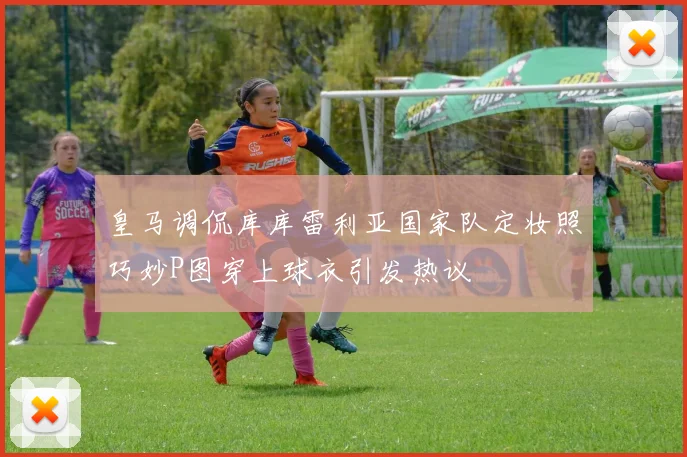 皇马调侃库库雷利亚国家队定妆照巧妙P图穿上球衣引发热议