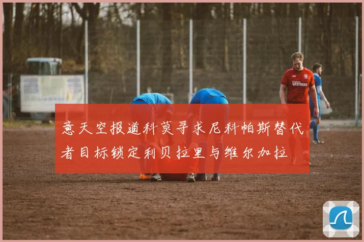 意天空报道科莫寻求尼科帕斯替代者目标锁定利贝拉里与维尔加拉