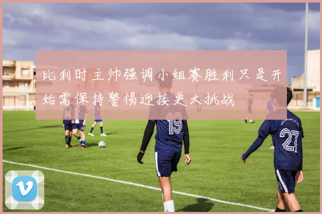 比利时主帅强调小组赛胜利只是开始需保持警惕迎接更大挑战
