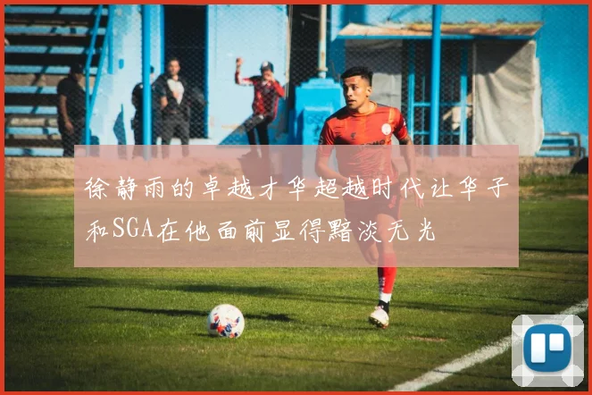 徐静雨的卓越才华超越时代让华子和SGA在他面前显得黯淡无光